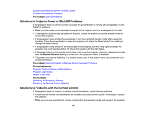 Page 167

Solutions
toProblems withtheRemote Control
 Solutions
toPassword Problems
 Parent
topic:Solving Problems
 Solutions
toProjector PowerorShut-Off Problems
 If
the projector doesnotcome onwhen youpress thepower button oritshuts offunexpectedly, trythe
 following
solutions:
 •
Make surethepower cordissecurely connected tothe projector andtoaworking electrical outlet.
 •
The projectors buttonsmaybelocked forsecurity. Unlockthebuttons oruse theremote controlto
 turn
onthe projector.
 •
Ifthe projectors...