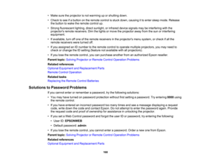 Page 168

•
Make suretheprojector isnot warming uporshutting down.
 •
Check tosee ifa button onthe remote controlisstuck down, causing itto enter sleep mode. Release
 the
button towake theremote controlup.
 •
Strong fluorescent lighting,directsunlight, orinfrared devicesignals maybeinterfering withthe
 projectors
remotereceivers. Dimthelights ormove theprojector awayfromthesun orinterfering
 equipment.

•
Ifavailable, turnoffone ofthe remote receivers inthe projectors menusystem, orcheck ifall the
 remote...