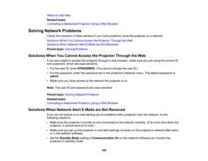 Page 169

Where
toGet Help
 Related
tasks
 Controlling
aNetworked ProjectorUsingaWeb Browser
 Solving
Network Problems
 Check
thesolutions inthese sections ifyou have problems usingtheprojector onanetwork.
 Solutions
WhenYouCannot AccesstheProjector ThroughtheWeb
 Solutions
WhenNetwork AlertE-Mails areNot Received
 Parent
topic:Solving Problems
 Solutions
WhenYouCannot Access theProjector ThroughtheWeb
 If
you areunable toaccess theprojector throughaweb browser, makesureyouareusing thecorrect ID
 and
password,...