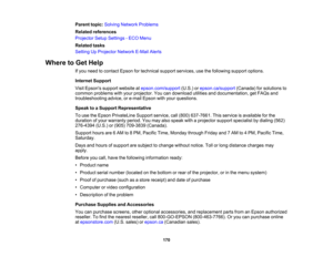 Page 170

Parent
topic:Solving Network Problems
 Related
references
 Projector
SetupSettings -ECO Menu
 Related
tasks
 Setting
UpProjector NetworkE-MailAlerts
 Where
toGet Help
 If
you need tocontact Epsonfortechnical supportservices, usethefollowing supportoptions.
 Internet
Support
 Visit
Epsons supportwebsite atepson.com/support (U.S.)orepson.ca/support (Canada)forsolutions to
 common
problems withyour projector. Youcandownload utilitiesanddocumentation, getFAQs and
 troubleshooting
advice,ore-mail Epson...