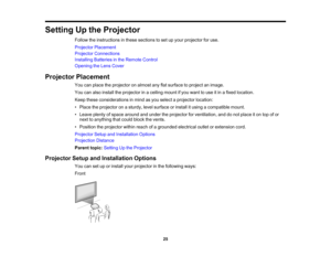 Page 25

Setting
Upthe Projector
 Follow
theinstructions inthese sections toset upyour projector foruse.
 Projector
Placement
 Projector
Connections
 Installing
Batteriesinthe Remote Control
 Opening
theLens Cover
 Projector
Placement
 You
canplace theprojector onalmost anyflatsurface toproject animage.
 You
canalso install theprojector inaceiling mountifyou want touse itin afixed location.
 Keep
these considerations inmind asyou select aprojector location:
 •
Place theprojector onasturdy, levelsurface...