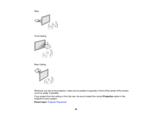 Page 26

Rear

Front
Ceiling
 Rear
Ceiling
 Wherever
yousetupthe projector, makesuretoposition itsquarely infront ofthe center ofthe screen,
 not
atan angle, ifpossible.
 If
you project fromtheceiling orfrom therear, besure toselect thecorrect Projection optioninthe
 projectors
menusystem.
 Parent
topic:Projector Placement
 26    