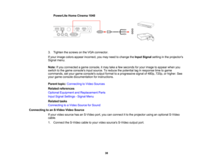 Page 38

PowerLite
HomeCinema 1040
 3.
Tighten thescrews onthe VGA connector.
 If
your image colorsappear incorrect, youmay need tochange theInput Signal settinginthe projectors
 Signal
menu.
 Note:
Ifyou connected agame console, itmay takeafew seconds foryour image toappear whenyou
 switch
tothe game consoles inputsource. Toreduce thepotential laginresponse timetogame
 commands,
setyour game consoles outputformat toaprogressive signalof480p, 720p,orhigher. See
 your
game console documentation forinstructions....