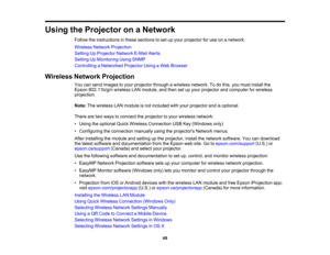 Page 49

Using
theProjector onaNetwork
 Follow
theinstructions inthese sections toset upyour projector foruse onanetwork.
 Wireless
NetworkProjection
 Setting
UpProjector NetworkE-MailAlerts
 Setting
UpMonitoring UsingSNMP
 Controlling
aNetworked ProjectorUsingaWeb Browser
 Wireless
NetworkProjection
 You
cansend images toyour projector throughawireless network. Todothis, youmust install the
 Epson
802.11b/g/n wirelessLANmodule, andthen setupyour projector andcomputer forwireless
 projection.

Note:
Thewireless...