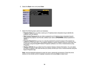 Page 54

6.
Select theBasic menuandpress Enter.
 7.
Select thefollowing basicoptions asnecessary:
 •
Projector Nameletsyou enter aname upto16 alphanumeric characterslongtoidentify the
 projector
overthenetwork.
 •
Web Control Password letsyou enter apassword upto8alphanumeric characterslongfor
 accessing
theprojector overtheweb. (Default username isEPSONWEB ;default password is
 admin
.)
 •
Projector Keywordletsyou turn onasecurity password toprevent accesstothe projector by
 anyone
notinthe room withit.The...