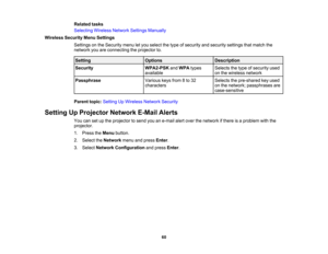 Page 60

Related
tasks
 Selecting
WirelessNetworkSettingsManually
 Wireless
SecurityMenuSettings
 Settings
onthe Security menuletyou select thetype ofsecurity andsecurity settingsthatmatch the
 network
youareconnecting theprojector to.
 Setting
 Options
 Description

Security
 WPA2-PSK
andWPA types
 Selects
thetype ofsecurity used
 available
 on
the wireless network
 Passphrase
 Various
keysfrom8to 32
 Selects
thepre-shared keyused
 characters
 on
the network; passphrases are
 case-sensitive

Parent...