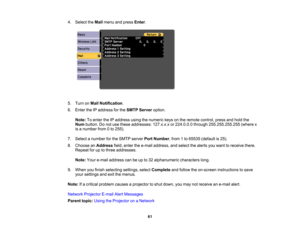 Page 61

4.
Select theMail menu andpress Enter.
 5.
Turn onMail Notification .
 6.
Enter theIPaddress forthe SMTP Server option.
 Note:
Toenter theIPaddress usingthenumeric keysonthe remote control, pressandhold the
 Num
button. Donot use these addresses: 127.x.x.xor224.0.0.0 through255.255.255.255 (wherex
 is
anumber from0to 255).
 7.
Select anumber forthe SMTP server PortNumber ,from 1to 65535 (default is25).
 8.
Choose anAddress field,enter thee-mail address, andselect thealerts youwant toreceive there....