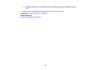 Page 65

12
 Displays
aQR code forconnecting withiOSorAndroid devicesusingtheEpson iProjection
 app

6.
Select theicon corresponding tothe projector functionyouwant tocontrol.
 Parent
topic:UsingtheProjector onaNetwork
 Related
references
 Projector
SetupSettings -ECO Menu
 65 