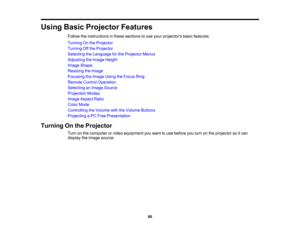 Page 66

Using
BasicProjector Features
 Follow
theinstructions inthese sections touse your projectors basicfeatures.
 Turning
Onthe Projector
 Turning
Offthe Projector
 Selecting
theLanguage forthe Projector Menus
 Adjusting
theImage Height
 Image
Shape
 Resizing
theImage
 Focusing
theImage UsingtheFocus Ring
 Remote
ControlOperation
 Selecting
anImage Source
 Projection
Modes
 Image
Aspect Ratio
 Color
Mode
 Controlling
theVolume withtheVolume Buttons
 Projecting
aPC Free Presentation
 Turning
Onthe Projector...