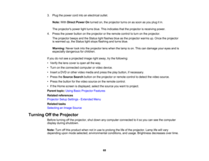 Page 68

3.
Plug thepower cordintoanelectrical outlet.
 Note:
WithDirect Power Onturned on,theprojector turnsonassoon asyou plug itin.
 The
projectors powerlightturns blue.Thisindicates thattheprojector isreceiving power.
 4.
Press thepower button onthe projector orthe remote controltoturn onthe projector.
 The
projector beepsandtheStatus lightflashes blueasthe projector warmsup.Once theprojector
 is
warmed up,theStatus lightstops flashing andturns blue.
 Warning:
Neverlookintotheprojector lenswhen thelamp...