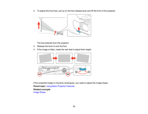 Page 72

2.
Toadjust thefront foot,pulluponthe foot release leverandliftthe front ofthe projector.
 The
footextends fromtheprojector.
 3.
Release thelever tolock thefoot.
 4.
Ifthe image istilted, rotate therear feettoadjust theirheight.
 If
the projected imageisunevenly rectangular, youneed toadjust theimage shape.
 Parent
topic:UsingBasicProjector Features
 Related
concepts
 Image
Shape
 72   