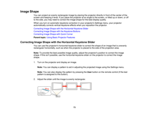 Page 73

Image
Shape
 You
canproject anevenly rectangular imagebyplacing theprojector directlyinfront ofthe center ofthe
 screen
andkeeping itlevel. Ifyou place theprojector atan angle tothe screen, ortilted upordown, oroff
 to
the side, youmay need tocorrect theimage shape forthe best display quality.
 When
youturn onautomatic keystonecorrection inyour projectors Settingsmenu,yourprojector
 automatically
correctsverticalkeystone effectswhenyoureposition theprojector.
 Correcting
ImageShape withtheHorizontal...