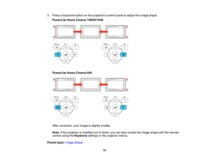 Page 75

3.
Press akeystone buttononthe projectors controlpaneltoadjust theimage shape.
 PowerLite
HomeCinema 740HD/1040
 PowerLite
HomeCinema 640
 After
correction, yourimage isslightly smaller.
 Note:
Ifthe projector isinstalled outofreach, youcanalso correct theimage shape withtheremote
 control
usingtheKeystone settingsinthe projector menus.
 Parent
topic:Image Shape
 75   