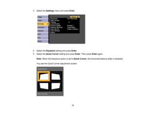 Page 77

3.
Select theSettings menuandpress Enter.
 4.
Select theKeystone settingandpress Enter.
 5.
Select theQuick Corner settingandpress Enter.Then press Enter again.
 Note:
When theKeystone optionisset toQuick Corner ,the horizontal kestonesliderisdisabled.
 You
seetheQuick Corner adjustment screen:
 77 