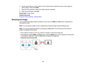 Page 78

6.
Use thearrow buttons onthe projector orthe remote controltoselect thecorner ofthe image you
 want
toadjust. Thenpress Enter.
 7.
Press thearrow buttons toadjust theimage shape asnecessary.
 8.
When youarefinished, pressEsc.
 Parent
topic:Image Shape
 Related
references
 Projector
FeatureSettings -Settings Menu
 Resizing
theImage
 You
canresize theimage usingtheprojectors zoomringorthe Wide andTele buttons, depending on
 the
projector model.
 Note:
Youcandisplay apattern toaid inadjusting...