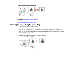 Page 79

PowerLite
HomeCinema 740HD/1040
 Parent
topic:UsingBasicProjector Features
 Related
references
 Projector
FeatureSettings -Settings Menu
 Focusing
theImage UsingtheFocus Ring
 1.
Turn onthe projector anddisplay animage.
 Note:
Youcandisplay apattern toaid inadjusting theprojected imageusingtheSettings menu.
 Note:
Youcanalso display thepattern bypressing theUser button onthe remote control(ifthe test
 pattern
isassigned tothis button).
 2.
Tosharpen theimage focus,rotatetheprojector ’s focus ring....