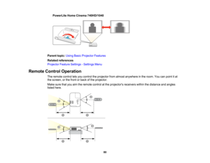 Page 80

PowerLite
HomeCinema 740HD/1040
 Parent
topic:UsingBasicProjector Features
 Related
references
 Projector
FeatureSettings -Settings Menu
 Remote
ControlOperation
 The
remote controlletsyou control theprojector fromalmost anywhere inthe room. Youcanpoint itat
 the
screen, orthe front orback ofthe projector.
 Make
surethatyouaimtheremote controlatthe projectors receiverswithinthedistance andangles
 listed
here.
 80   