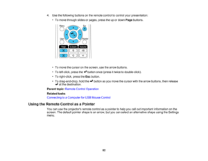 Page 82

4.
Use thefollowing buttonsonthe remote controltocontrol yourpresentation:
 •
To move through slidesorpages, presstheupordown Pagebuttons.
 •
To move thecursor onthe screen, usethearrow buttons.
 •
To left-click, pressthe button once(press ittwice todouble-click).
 •
To right-click, presstheEsc button.
 •
To drag-and-drop, holdthe button asyou move thecursor withthearrow buttons, thenrelease
 at
the destination.
 Parent
topic:Remote ControlOperation
 Related
tasks
 Connecting
toaComputer forUSB Mouse...