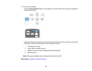 Page 84

3.
Doone ofthe following:
 •
Press theSource Searchbuttononthe projector orremote controluntilyouseetheimage from
 the
source youwant.
 •
Press thebutton forthe source youwant onthe remote control. Ifthere ismore thanoneport for
 that
source, pressthebutton againtocycle through thesources.
 1
 Computer
portsources
 2
 Video,
HDMI,andMHL sources
 3
 USB
portsources (computer displayandexternal devices)
 4
 Network
source
 Note:
MHLsupport available onlyonPowerLite HomeCinema 1040.
 Parent...