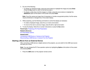 Page 94

3.
Doone ofthe following:
 •
To display anindividual image,pressthearrow buttons tohighlight theimage andpress Enter.
 (Press
theEsc button toreturn tothe filelistscreen.)
 •
To display aslide show ofall the images inafolder, pressthearrow buttons tohighlight the
 Slideshow
optionatthe bottom ofthe screen andpress Enter.
 Note:
Ifany filenames arelonger than8characters orinclude unsupported symbols,thefilenames
 may
beshortened orchanged onlyinthe screen display.
 4.
While projecting, usethefollowing...