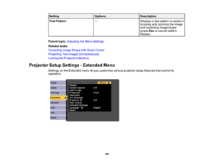 Page 107

Setting
 Options
 Description

Test
Pattern
 —
 Displays
atest pattern toassist in
 focusing
andzooming theimage
 and
correcting imageshape
 (press
Esctocancel pattern
 display)

Parent
topic:Adjusting theMenu Settings
 Related
tasks
 Correcting
ImageShape withQuick Corner
 Projecting
TwoImages Simultaneously
 Locking
theProjector s Buttons
 Projector
SetupSettings -Extended Menu
 Settings
onthe Extended menuletyou customize variousprojector setupfeatures thatcontrol its
 operation.

107 