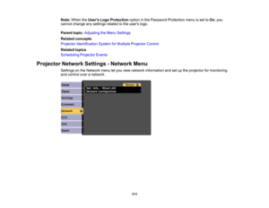 Page 111

Note:
When theUsers LogoProtection optioninthe Password Protection menuisset toOn ,you
 cannot
change anysettings relatedtothe users logo.
 Parent
topic:Adjusting theMenu Settings
 Related
concepts
 Projector
Identification SystemforMultiple Projector Control
 Related
topics
 Scheduling
ProjectorEvents
 Projector
NetworkSettings-Network Menu
 Settings
onthe Network menuletyou view network information andsetupthe projector formonitoring
 and
control overanetwork.
 111 