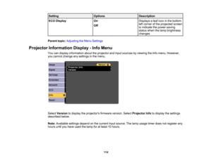 Page 114

Setting
 Options
 Description

ECO
Display
 On
 Displays
aleaf icon inthe bottom
 left
corner ofthe projected screen
 Off

to
indicate thepower-saving
 status
whenthelamp brightness
 changes

Parent
topic:Adjusting theMenu Settings
 Projector
Information Display-Info Menu
 You
candisplay information abouttheprojector andinput sources byviewing theInfo menu. However,
 you
cannot change anysettings inthe menu.
 Select
Version todisplay theprojectors firmwareversion.SelectProjector Infotodisplay...