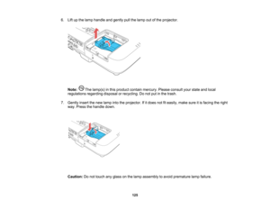 Page 125

6.
Liftupthe lamp handle andgently pullthelamp outofthe projector.
 Note:
Thelamp(s) inthis product containmercury. Pleaseconsult yourstate andlocal
 regulations
regardingdisposalorrecycling. Donot putinthe trash.
 7.
Gently insertthenew lamp intotheprojector. Ifitdoes notfiteasily, makesureitis facing theright
 way.
Press thehandle down.
 Caution:
Donot touch anyglass onthe lamp assembly toavoid premature lampfailure.
 125    