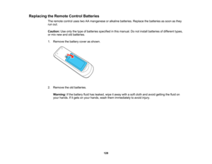 Page 128

Replacing
theRemote ControlBatteries
 The
remote controlusestwoAAmanganese oralkaline batteries. Replacethebatteries assoon asthey
 run
out.
 Caution:
Useonly thetype ofbatteries specified inthis manual. Donot install batteries ofdifferent types,
 or
mix new andoldbatteries.
 1.
Remove thebattery coverasshown.
 2.
Remove theoldbatteries.
 Warning:
Ifthe battery fluidhasleaked, wipeitaway withasoft cloth andavoid getting thefluid on
 your
hands. Ifitgets onyour hands, washthemimmediately toavoid...