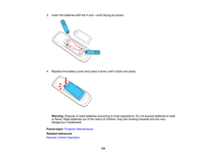 Page 129

3.
Insert thebatteries withthe+and –ends facing asshown.
 4.
Replace thebattery coverandpress itdown untilitclicks intoplace.
 Warning:
Disposeofused batteries according tolocal regulations. Donot expose batteries toheat
 or
flame. Keepbatteries outofthe reach ofchildren; theyarechoking hazards andarevery
 dangerous
ifswallowed.
 Parent
topic:Projector Maintenance
 Related
references
 Remote
ControlOperation
 129   