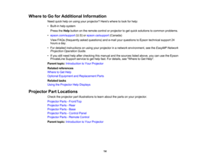 Page 14

Where
toGo forAdditional Information
 Need
quickhelponusing yourprojector? Hereswheretolook forhelp:
 •
Built-in helpsystem
 Press
theHelp button onthe remote controlorprojector toget quick solutions tocommon problems.
 •
epson.com/support (U.S)orepson.ca/support (Canada)
 View
FAQs (frequently askedquestions) ande-mail yourquestions toEpson technical support24
 hours
aday.
 •
For detailed instructions onusing yourprojector inanetwork environment, seetheEasyMP Network
 Projection
OperationGuide.
 •...