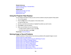 Page 135

Related
references
 Projector
SetupSettings -Extended Menu
 Where
toGet Help
 Related
tasks
 Cleaning
theAirFilter andVents
 Replacing
theAirFilter
 Replacing
theLamp
 Using
theProjector HelpDisplays
 You
candisplay information tohelp yousolve common problems usingtheprojectors Helpsystem.
 1.
Turn onthe projector.
 2.
Press theHelp button onthe projector orthe remote control.
 You
seetheHelp menu.
 3.
Use theupand down arrow buttons tohighlight theproblem youwant tosolve.
 4.
Press Entertoview...