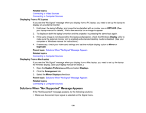 Page 138

Related
topics
 Connecting
toVideo Sources
 Connecting
toComputer Sources
 Displaying
FromaPC Laptop
 If
you seetheNo Signal message whenyoudisplay fromaPC laptop, youneed toset upthe laptop to
 display
onanexternal monitor.
 1.
Hold down thelaptops Fnkey and press thekey labelled withamonitor iconorCRT/LCD .(See
 your
laptop manual fordetails.) Waitafew seconds foranimage toappear.
 2.
Todisplay onboth thelaptops monitorandtheprojector, trypressing thesame keysagain.
 3.
Ifthe same image isnot...