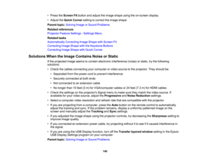 Page 140

•
Press theScreen Fitbutton andadjust theimage shape usingtheon-screen display.
 •
Adjust theQuick Corner settingtocorrect theimage shape.
 Parent
topic:Solving ImageorSound Problems
 Related
references
 Projector
FeatureSettings -Settings Menu
 Related
tasks
 Automatically
CorrectingImageShape withScreen Fit
 Correcting
ImageShape withtheKeystone Buttons
 Correcting
ImageShape withQuick Corner
 Solutions
WhentheImage Contains NoiseorStatic
 If
the projected imageseems tocontain electronic interference...