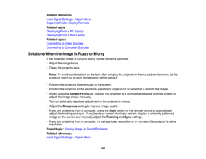 Page 141

Related
references
 Input
Signal Settings -Signal Menu
 Supported
VideoDisplay Formats
 Related
tasks
 Displaying
FromaPC Laptop
 Displaying
FromaMac Laptop
 Related
topics
 Connecting
toVideo Sources
 Connecting
toComputer Sources
 Solutions
WhentheImage isFuzzy orBlurry
 If
the projected imageisfuzzy orblurry, trythe following solutions:
 •
Adjust theimage focus.
 •
Clean theprojector lens.
 Note:
Toavoid condensation onthe lens after bringing theprojector infrom acold environment, letthe
 projector...