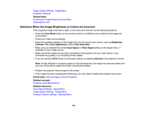 Page 142

Image
Quality Settings -Image Menu
 Projection
Distance
 Related
tasks
 Focusing
theImage UsingtheFocus Ring
 Cleaning
theLens
 Solutions
WhentheImage Brightness orColors areIncorrect
 If
the projected imageistoo dark orlight, orthe colors areincorrect, trythe following solutions:
 •
Press theColor Mode button onthe remote controltotry different colormodes forthe image and
 environment.

•
Check yourvideo source settings.
 •
Adjust theavailable settingsonthe Image menuforthe current inputsource,...
