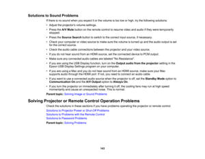 Page 143

Solutions
toSound Problems
 If
there isno sound whenyouexpect itor the volume istoo low orhigh, trythe following solutions:
 •
Adjust theprojectors volumesettings.
 •
Press theA/V Mute button onthe remote controltoresume videoandaudio ifthey were temporarily
 stopped.

•
Press theSource Searchbuttontoswitch tothe correct inputsource, ifnecessary.
 •
Check yourcomputer orvideo source tomake surethevolume isturned upand theaudio output isset
 for
the correct source.
 •
Check theaudio cableconnections...