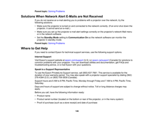Page 146

Parent
topic:Solving Problems
 Solutions
WhenNetwork AlertE-Mails areNot Received
 If
you donot receive ane-mail alerting youtoproblems withaprojector overthenetwork, trythe
 following
solutions:
 •
Make suretheprojector isturned onand connected tothe network correctly. (Ifan error shutdown the
 projector,
itcannot sendane-mail.)
 •
Make sureyousetupthe projector e-mailalertsettings correctly onthe projectors networkMailmenu
 or
inthe network software.
 •
Set theStandby Modesetting toCommunication...