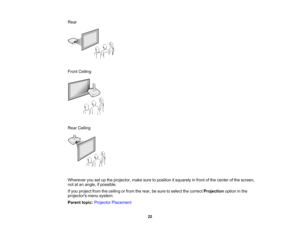 Page 22

Rear

Front
Ceiling
 Rear
Ceiling
 Wherever
yousetupthe projector, makesuretoposition itsquarely infront ofthe center ofthe screen,
 not
atan angle, ifpossible.
 If
you project fromtheceiling orfrom therear, besure toselect thecorrect Projection optioninthe
 projectors
menusystem.
 Parent
topic:Projector Placement
 22    