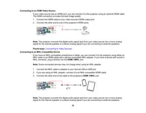 Page 25

Connecting
toan HDMI Video Source
 If
your video source hasanHDMI port,youcanconnect itto the projector usinganoptional HDMIcable.
 The
HDMI connection providesthebest image quality.
 1.
Connect theHDMI cabletoyour video sources HDMIoutput port.
 2.
Connect theother endtoone ofthe projectors HDMIports.
 Note:
Theprojector convertsthedigital audiosignal sentfrom yourvideo source intoamono analog
 signal
forthe internal speaker orastereo analog signalifyou areconnecting toexternal speakers.
 Parent...