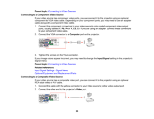 Page 26

Parent
topic:Connecting toVideo Sources
 Connecting
toaComponent VideoSource
 If
your video source hascomponent videoports, youcanconnect itto the projector usinganoptional
 component-to-VGA
videocable. Depending onyour component ports,youmay need touse anadapter
 cable
along withacomponent videocable.
 1.
Connect thecomponent connectorstoyour video sources color-coded componentvideooutput
 ports,
usually labeled Y,Pb ,Pr orY,Cb ,Cr .If you areusing anadapter, connecttheseconnectors
 to
your component...