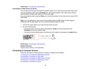 Page 27

Parent
topic:Connecting toVideo Sources
 Connecting
toaVideo Source forSound
 You
canplay sound through theprojectors speakersystemifyour video source hasaudio output ports.
 If
you areprojecting videousingaComputer port,connect theprojector tothe video source usingan
 optional
stereomini-jack audiocableoran RCA audio cable.
 If
you areprojecting videousingtheVideo port,connect theprojector tothe video source usinganRCA
 audio
cable.
 Note:
Ifyou connected yourvideo source tothe projector usinganHDMI...