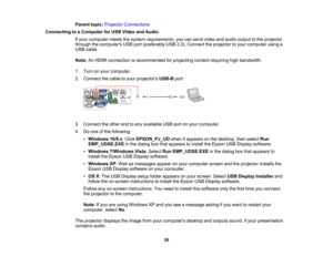 Page 28

Parent
topic:Projector Connections
 Connecting
toaComputer forUSB Video andAudio
 If
your computer meetsthesystem requirements, youcansend video andaudio output tothe projector
 through
thecomputers USBport(preferably USB2.0).Connect theprojector toyour computer usinga
 USB
cable.
 Note:
AnHDMI connection isrecommended forprojecting contentrequiring highbandwidth.
 1.
Turn onyour computer.
 2.
Connect thecable toyour projectors USB-Bport.
 3.
Connect theother endtoany available USBportonyour computer....