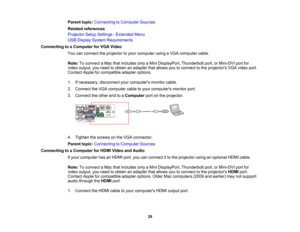 Page 29

Parent
topic:Connecting toComputer Sources
 Related
references
 Projector
SetupSettings -Extended Menu
 USB
Display System Requirements
 Connecting
toaComputer forVGA Video
 You
canconnect theprojector toyour computer usingaVGA computer cable.
 Note:
Toconnect aMac thatincludes onlyaMini DisplayPort, Thunderboltport,orMini-DVI portfor
 video
output, youneed toobtain anadapter thatallows youtoconnect tothe projectors VGAvideo port.
 Contact
Appleforcompatible adapteroptions.
 1.
Ifnecessary,...