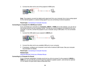 Page 30

2.
Connect theother endtoone ofthe projectors HDMIports.
 Note:
Theprojector convertsthedigital audiosignal sentfrom yourcomputer intoamono analog signal
 for
the internal speaker orastereo analog signalifyou areconnecting toexternal speakers.
 Parent
topic:Connecting toComputer Sources
 Connecting
toaComputer forUSB Mouse Control
 If
you connected yourcomputer toaComputer ,USB-B ,or HDMI portonthe projector, youcansetup
 the
remote controltoact asawireless mouse.Thisletsyou control projection...