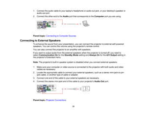 Page 31

1.
Connect theaudio cabletoyour laptops headphone oraudio-out jack,oryour desktops speakeror
 audio-out
port.
 2.
Connect theother endtothe Audio portthatcorresponds tothe Computer portyouareusing.
 Parent
topic:Connecting toComputer Sources
 Connecting
toExternal Speakers
 To
enhance thesound fromyourpresentation, youcanconnect theprojector toexternal self-powered
 speakers.
Youcancontrol thevolume usingtheprojectors remotecontrol.
 You
canalso connect theprojector toan amplifier withspeakers.
 If
you...