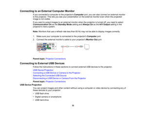 Page 32

Connecting
toan External Computer Monitor
 If
you connected acomputer tothe projectors Computer port,youcanalso connect anexternal monitor
 to
the projector. Thisletsyou seeyour presentation onthe external monitorevenwhen theprojected
 image
isnot visible.
 If
you want tooutput images toan external monitorwhentheprojector isturned off,you need toselect
 Communication
Onasthe Standby Modesetting andAlways Onasthe A/V Output settinginthe
 projectors
menusystem.
 Note:
Monitors thatusearefresh rateless...