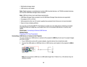 Page 33

•
Multimedia storageviewer
 •
USB memory cardreader
 Note:
Digital cameras orsmartphones mustbeUSB-mounted devices,notTWAIN-compliant devices,
 and
must beUSB Mass Storage Class-compliant.
 Note:
USBharddrives mustmeet these requirements:
 •
USB Mass Storage Class-compliant (notallUSB Mass Storage Classdevices aresupported)
 •
Formatted inFAT orFAT32
 •
Self-powered bytheir ownACpower supplies (bus-powered harddrives arenotrecommended)
 •
Does nothave multiple partitions
 You
canalso usetheEasyMP...