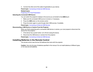 Page 34

3.
Connect theother endofthe cable (ifapplicable) toyour device.
 Parent
topic:Connecting toExternal USBDevices
 Related
topics
 Projecting
aPC Free Presentation
 Selecting
theConnected USBSource
 You
canswitch theprojectors displaytothe source youconnected tothe USB-A port.
 1.
Make suretheconnected USBsource isturned on,ifnecessary.
 2.
Press theUSB button onthe remote control.
 3.
Press thebutton againtocycle through otherUSBsources, ifavailable.
 Parent
topic:Connecting toExternal USBDevices...