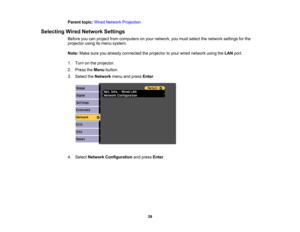 Page 39

Parent
topic:WiredNetwork Projection
 Selecting
WiredNetwork Settings
 Before
youcanproject fromcomputers onyour network, youmust select thenetwork settingsforthe
 projector
usingitsmenu system.
 Note:
Makesureyoualready connected theprojector toyour wired network usingtheLAN port.
 1.
Turn onthe projector.
 2.
Press theMenu button.
 3.
Select theNetwork menuandpress Enter.
 4.
Select Network Configuration andpress Enter.
 39 